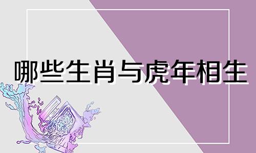 哪些生肖与虎年相生 十二生肖相生相克的完整列表
