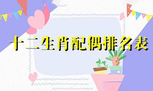 十二生肖配偶排名表 十二属相的最佳婚配指南，12生肖顺序配对表
