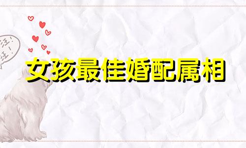 女孩最佳婚配属相 属相婚配表可以改写为：根据生肖匹配，以下是女孩最理想的配偶属相