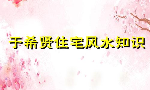 于希贤住宅风水知识 位列北京风水大师前十名，北京知名风水专家