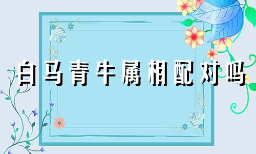 白马青牛属相配对吗 白马犯青牛是什么意思可以改写为：白马和青牛的属相是否相