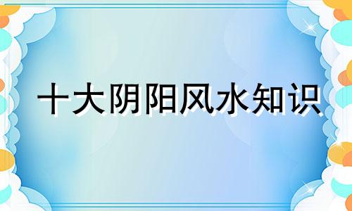 十大阴阳风水知识 风水学知识
