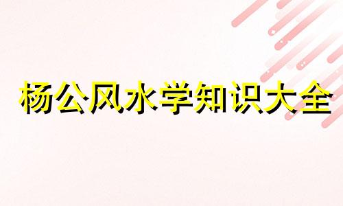 杨公风水学知识大全 杨公水法大全的改写可以是:全面解析:杨公风水学与水法精